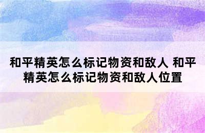 和平精英怎么标记物资和敌人 和平精英怎么标记物资和敌人位置